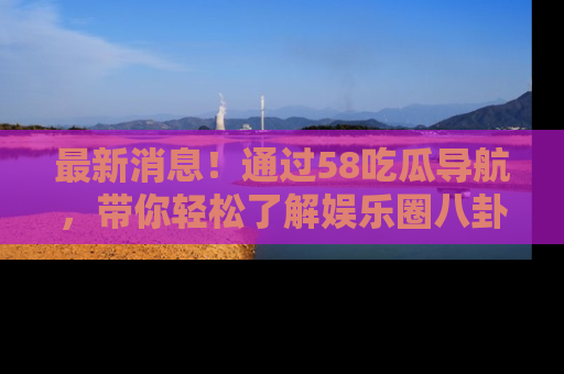 最新消息！通过58吃瓜导航，带你轻松了解娱乐圈八卦动态！