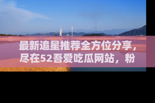最新追星推荐全方位分享，尽在52吾爱吃瓜网站，粉丝必看